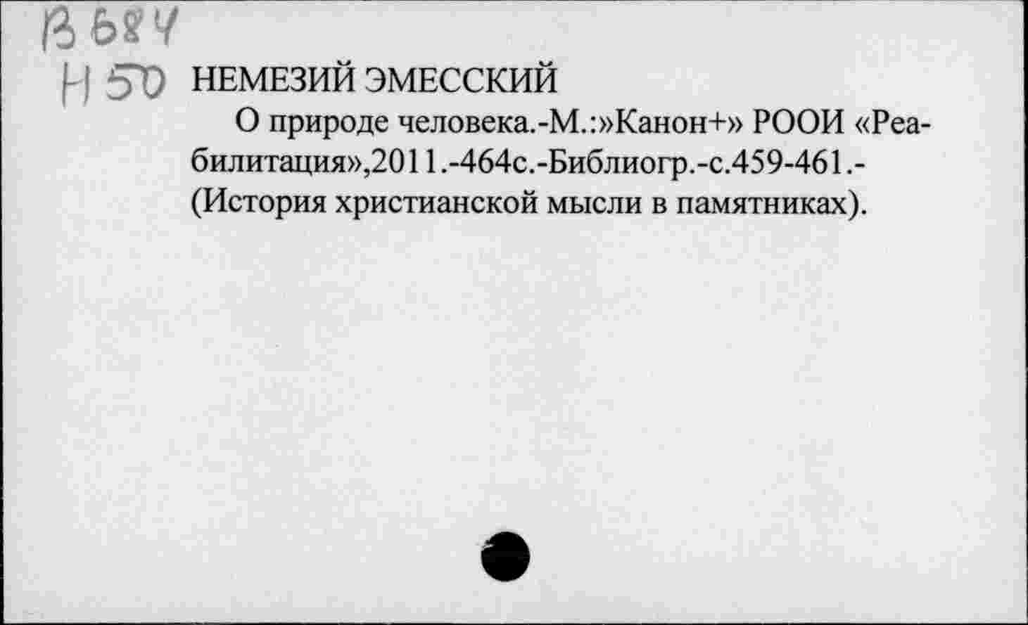 ﻿Р 57) НЕМЕЗИЙ ЭМЕССКИЙ
О природе человека.-М.:»Канон+» РООИ «Реабилитация»,2011.-464с.-Библиогр.-с.459-461,-(История христианской мысли в памятниках).